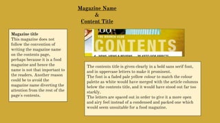 Magazine Name
&
Content Title
Magazine title
This magazine does not
follow the convention of
writing the magazine name
on the contents page,
perhaps because it is a food
magazine and hence the
name is not that important to
the readers. Another reason
could be to avoid the
magazine name diverting the
attention from the rest of the
page's contents.
The contents title is given clearly in a bold sans serif font,
and in uppercase letters to make it prominent.
The font is a faded pale yellow colour to match the colour
palette as white would have merged with the article columns
below the contents title, and it would have stood out far too
starkly.
The letters are spaced out in order to give it a more open
and airy feel instead of a condensed and packed one which
would seem unsuitable for a food magazine.
 