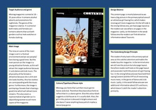 Content page
Target Audience and genre
Mixmagmagazine isaimedat 18 –
35 yearsoldas itcontainsalcohol
advertsand promotionsfor
nightclubs.The genre of the
magazine isdance.It is aimedat
bothmalesand femalesast
containsadvertsthatsuitboth
genderssuchas male watchesor
female clothing.
Main Image
The mise enscene of the main
image issetin a festival
environmentandwe see people/
fanshavinga good time.Butthe
mainpersonon the image isa
youngattractive female;asthiswill
attract the targetaudience because
it suitsdance andclub music.The
physicalityof the femaleis
attractive because she isslimand
she lookshealthy.Alsoherclothes
are correspondingwiththe music
genre.Furthermore,the image is
portrayinga female thatishavinga
goodtime whichwill attractmore
viewers.Thisalsocoversa
representationof genderasitis
objectifyingwomentosell more
copiesof the magazine.
Colours/Typefaces/House style
Mixmagusesfontsthat suittheirmusicgenre:
Dance andclub.Therefore theyhave discofontsto
reflectthatitis a dance genre.Alsothe colourblack
suggestsa clubhouse as itis usuallydark.Also,the
girl inthe picture isdressedinbrightcoloursand
she doesn’twearanythingheavywhichimpliesa
dance/popgenre
DesignBalance
The contentpage ismostlybalancedaswe
have a big picture inthe primaryoptical areaof
an attractive girl havingfun;whichmakes
mixmagsell more magazines.Onthe leftside in
the strong fallowarea,we have page layoutas
the readerscan see whatis onpagesin the
magazine.Lastly,onthe bottominthe weak
fallowareathe readerscan findattractive
informationaboutToursetc.
The GutenbergDesignPrinciple
The readersfirstlylookinthe primaryoptical
area as thiscatchesattentionandmakesthe
readerbuythe magazine. Inthe terminal area
we still see the picture butalsopage layout,
therefore readerswill lookonthe page layout
and associate itwiththe picture of a girl having
fun.In the strongfallowareawe have boldfont
sayingContentandthe VIPlistof interesting
musicnews,inthe genre of dance and club
music.Lastly,inthe weakfallowareawe see
additional informationaboutCD’sandtours;
whichdoesn’tcatchthe reader’sattention
primarily.
 
