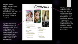 The heading, is
written in black, in
italic font which
makes it stand out
on the plain white
background. The
font of the heading
“contents” is
different from the
rest of the font and
therefore makes
the heading more
prominent.
The year and the
season, are mentioned
just below the
heading, so that the
reader knows that they
are reading the latest
content of the latest
magazine.
A grid of the images
has been made. This
adds more color to the
content page and
brightens it up. The
page numbers are also
mentioned with the
images, which tells the
readers what article
they are from.
 