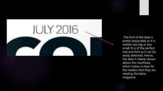 The font of the date is
pretty reasonable as it is
neither too big or too
small. It is of the perfect
size and font as it can be
easily detected. Hence,
the date is clearly shown
above the masthead,
which makes it clear for
the readers that they are
reading the latest
magazine.
 