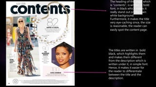 The heading of this page which
is “contents”, is written in bold
font, in black which makes it
really stand out on the plain
white background.
Furthermore, it makes the title
very eye-caching since, the size
is reasonable, the reader can
easily spot the content page.
The titles are written in bold
black, which highlights them
and makes them different
from the description which is
written under it, in simple font.
Hence, it makes it easier for
the reader to differentiate
between the title and the
description.
 
