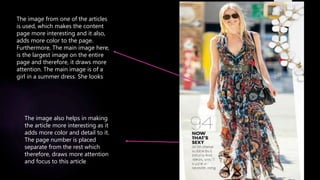The image from one of the articles
is used, which makes the content
page more interesting and it also,
adds more color to the page.
Furthermore, The main image here,
is the largest image on the entire
page and therefore, it draws more
attention. The main image is of a
girl in a summer dress. She looks
The image also helps in making
the article more interesting as it
adds more color and detail to it.
The page number is placed
separate from the rest which
therefore, draws more attention
and focus to this article
 
