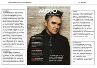 Design Principles
The Guttenberg design principle has
been used within the image, as in the
primary optical area the most focused
area of the page is the side of
Morrissey’s face and the masthead,
which would be seen first by the reader,
alsothe black jacket is in the terminal
area. The rule of thirds has also been
used, as the image shows
thatMorrissey’s eyes are aligned, and as
a result of this draws attention to his
face.
House Style
The house style on the MOJO contents
page is very consistent, with the use of
the text colours white and red which
complement each other, and are easily
readable on the background image. These
two colours, as well as black which is
heavily featured on the featured image,
are the main colour scheme throughout
the magazine, which is effective as these
colours contrast against each other well.
The magazines masthead is positioned at
the top of the page in white, and it is the
largest text on the page.The majority of
the text is concentrated on the left side of
the page, with the bands featured in a
large bold font so that they stand out.
There is a pull quote towards the bottom
right of the page, which relates to the
main image of the artist Morrissey. The
page numbers are to the left of featured
articles and are in a red font and slightly
bolder and bigger than the description of
the article content.
Imagery
This contents page contains one primary
image, which is used to fill the whole
page and is also a background to the
text. Unlike other contents pages from
other magazines like Q, the main image
is not of the cover star or related to the
main feature, but of the musician
Morrissey who also features in the issue.
The image has high key lighting on
Morrissey’s face especially, and by
wearing a formal black suit the artist
stands out against the lighter
background, and the text also stands out
on the dark colour.Direct mode of
address has also been used by the artist
in order to engage the reader.
Design Balance
The design balance of the page is
informal, as the featured image takes up
the centre of the page, and the majority
of the text is positioned to the left hand
side. Although there is text towards the
bottom of the right side of the image, the
main image is still more dominating over
it.
Contents Page Analysis – MOJO Magazine Lily Wilkinson
 