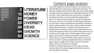 Content page analysis
The content page has very few things on it but sections of it
still look filled due to the large and bold font of the text. The
large text dictates and fills up the right side of the content page
to maybe show how powerful and meaningful the words are to
the book. It also shows that these words send a message of
importance and they summarise what the whole book is
about. The text must also be large to see from far distances.
The colour scheme is very simple-minded because the there
are two colour scheme combinations used which are black on
white or white on black. The colour scheme makes the book
look professional because it shows that they have used a
limited amount of colours and they have made the most of it.
Under the large texts there is very small writing which acts as a
underline to the larger texts. The atmosphere of the content
page is calm due to its simplicity of content included and
serious due to its black and white colour scheme. In the top
left corner there is writing included which doesn’t fill all the
page, maybe to suggest that it doesn’t want to shock the
reader of how much content is included.
Overall the content page is basic and the size of the text
controls most of the content page to show that it wants to
focus of what's in the book.
 