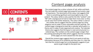 Content page analysis
The content page has a colour scheme of red, white and black.
The red make the content page look powerful and sends a sign
of importance. The dominants of the colour red suggests that
there is something significant and meaningful to say in the
content. The colour white is only used for the title “content” and
“00” with a background of red to make them more clear so they
can be seen from further distances. The colour white is used on
the smaller text to suggest that the content page has some
elegance and to make it more noticeable and eye catching. The
content page is designed to look like a calendar which gives it a
theme and it makes it look organised and creative. The calendar
theme also suggests that the layout is neat and structured in a
ordered way. The numbers on the content page is larger then
the writing (excluding the title) which suggests that the numbers
of the pages are more valued then the words.
Overall the content page suggests that it just wants to tell you
information because of its simplicity and how clear it is. Also the
fact that the content page has no photographs suggests it just
wants to get straight to the point too.
 