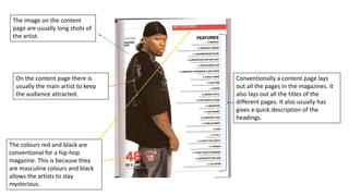 Conventionally a content page lays
out all the pages in the magazines. It
also lays out all the titles of the
different pages. It also usually has
gives a quick description of the
headings.
On the content page there is
usually the main artist to keep
the audience attracted.
The colours red and black are
conventional for a hip-hop
magazine. This is because they
are masculine colours and black
allows the artists to stay
mysterious.
The image on the content
page are usually long shots of
the artist.
 