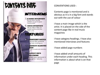 CONVENTIONS USED :
Contents page is mentioned and is
obvious as it is in a big font and stands
out with the use of colour
I have a main image which is the
artist. It is placed on the side of the
content page like in real music
magazines
I have category headings. I have also
mentioned interviews and features
I have added page numbers

I have added small amounts of
information under each heading. This
information is about what is on that
page

 