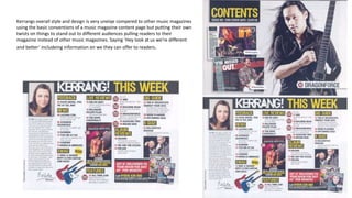 Kerrangs overall style and design is very uneiqe compered to other music magazines
using the basic conventions of a music magazine content page but putting their own
twists on things to stand out to different audiences pulling readers to their
magazine instead of other music magazines. Saying ‘Hey look at us we’re different
and better’ includeing information on we they can offer to readers.
 