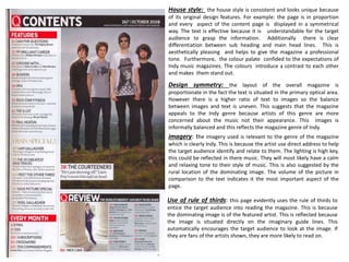 House style: the house style is consistent and looks unique because
of its original design features. For example: the page is in proportion
and every aspect of the content page is displayed in a symmetrical
way. The text is effective because it is understandable for the target
audience to grasp the information. Additionally there is clear
differentiation between sub heading and main head lines. This is
aesthetically pleasing and helps to give the magazine a professional
tone. Furthermore, the colour palate confided to the expectations of
Indy music magazines. The colours introduce a contrast to each other
and makes them stand out.
Design symmetry: the layout of the overall magazine is
proportionate in the fact the text is situated in the primary optical area.
However there is a higher ratio of text to images so the balance
between images and text is uneven. This suggests that the magazine
appeals to the Indy genre because artists of this genre are more
concerned about the music not their appearance. This images is
informally balanced and this reflects the magazine genre of Indy.
imagery: the imagery used is relevant to the genre of the magazine
which is clearly Indy. This is because the artist use direct address to help
the target audience identify and relate to them. The lighting is high key,
this could be reflected in there music. They will most likely have a calm
and relaxing tone to their style of music. This is also suggested by the
rural location of the dominating image. The volume of the picture in
comparison to the text indicates it the most important aspect of the
page.
Use of rule of thirds: this page evidently uses the rule of thirds to
entice the target audience into reading the magazine. This is because
the dominating image is of the featured artist. This is reflected because
the image is situated directly on the imaginary guide lines. This
automatically encourages the target audience to look at the image. If
they are fans of the artists shown, they are more likely to read on.
 