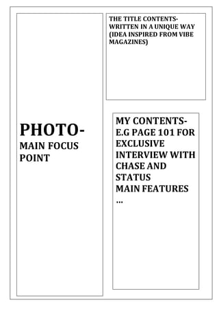 THE TITLE CONTENTS-
WRITTEN IN A UNIQUE WAY
(IDEA INSPIRED FROM VIBE
MAGAZINES)
PHOTO-
MAIN FOCUS
POINT
MY CONTENTS-
E.G PAGE 101 FOR
EXCLUSIVE
INTERVIEW WITH
CHASE AND
STATUS
MAIN FEATURES
…
 