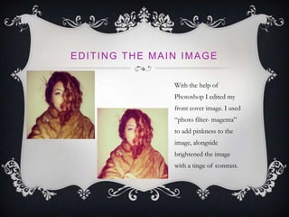 EDITING THE MAIN IMAGE
With the help of
Photoshop I edited my
front cover image. I used
“photo filter- magenta”
to add pinkness to the
image, alongside
brightened the image
with a tinge of contrast.
 
