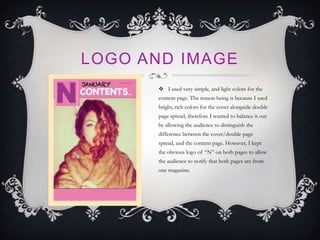 LOGO AND IMAGE
 I used very simple, and light colors for the
content page. The reason being is because I used
bright, rich colors for the cover alongside double
page spread, therefore I wanted to balance it out
by allowing the audience to distinguish the
difference between the cover/double page
spread, and the content page. However, I kept
the obvious logo of “N” on both pages to allow
the audience to notify that both pages are from
one magazine.
 
