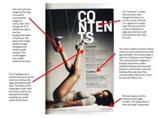 The main and only
   image has her legs             The “contents” is white
   cross which                    and very clear even
   represent the                  though the letters are
   magazine                       cut into 3 lines. The text
   name, Vibe. Even               is in capital so its easily
   though the ‘V’ is              read. The lay out of the
   unfilled the legs in           contents represent an
   the fore                       edgy style and this could
   background makes               also represent their type
   it stand out. This             of music.
   pose of the image
   makes her legs
   elongated and
   makes it quite              The colour scheme consists of dark
   sexually. This              colours to show mysterious yet still
   could suggest               approachable. The content page is
   their target                spilt into 2 ‘features’ and ‘fashion’.
   audience are men.           This shows that this magazine is
                               trying to expand to a wider
                               audience because they have put
                               fashion as one of their main sub-
                               heading. Not only have they
The 2 headings are in          already made audience for music
relative fancy writing, this   but also for fashion too.
continue to shows the
edgy yet sophisticated
style. The shoes of the
image goes nicely with
the colour scheme. For
example the smaller
                                  The date appears at the
headings are similar
                                  bottom of each page
colour to the shoes.
                                  number. This shows that to
                                  them the date is important.
 