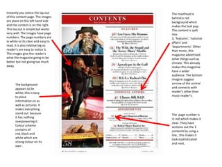 Instantly you notice the lay out    The masthead is
of this content page. The images    behind a red
are place on the left hand side     background which
and the content is on the right.    makes the text pop.
This lay out is simple but works    The content is spilt
very well. The images have page     into
numbers. The page numbers are       3, ‘features’, ‘national
in white so its clear and easy to   affairs’ and
read, it is also relative big so    ‘departments’. Other
reader’s are easy to notice it.     than music, this
The images give the reader’s        magazine advertised
what the magazine going to be       other things such as
better but not giving too much      climate. This already
away.                               makes this magazine
                                    have a wider
                                    audience. The bottom
                                    imagine suggest
      The background                sorrow of the animal
      appears to be                 and connects with
      white, this is easy           reader’s other than
      to place                      music reader’s.
      information on as
      well as pictures. It
      makes everything
      stand out because             The page number is
      it has nothing                in red which makes it
      overpowering it.              clear. They have
      Colour scheme                 sections out the 3
      contains of                   contents by using a
      red, black and                line., this makes it
      white which are               look sophisticated
      strong colour on its          and neat.
      own .
 