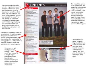 This image takes up most
 The content shows the reader             of the content page, this
 when the magazine was issued to          shows that this is the main
 show the audience how up to              story of the magazine.
 date the magazine is. This is            Using a quote and a page
 shown at the top right hand side         number gives enough
 of the page so its not in the way        information for the
 of the content page but still clear      audience to view this
 and noticeable for reader’s to           page. The image shows 4
 see. The logo for Q is shown             men in a field dressed in
 clearly and this represents and          indie/rock clothing. This
 labels that this magazine belong         represents the target
 to Q. The text “content” is in           audience of the magazine.
 white which contrasts with the
 black background making it bold
 and stand out.

The logo Q is in red which is also the
same colour of the sub-heading and
the page number. This shows a
relation to the magazine and its
theme colour. The “oasis special” is        The review of Q is
writing gold and in a different font to     called “the world’s
the other text which shows how              biggest and best music
special this story to the magazine.         guide” this shows that
                                            using buzz words
      The content are spilt                 instantly attracts the
      into 3 groups, “the                   audience. Using
      features”, “every                     “biggest” and “best”
      month” and “review”. Q                gives the magazine its
      is trying to target a                 own unique selling
      wider audience even                   point.
      beyond music.
      Conventionally the page
      numbers are in a bolder
      colour next to the
      articles listed.
 