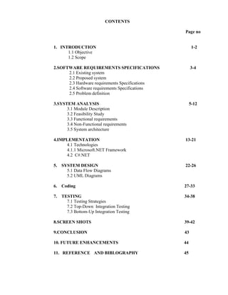 CONTENTS
Page no

1. INTRODUCTION
1.1 Objective
1.2 Scope

1-2

2.SOFTWARE REQUIREMENTS SPECIFICATIONS
2.1 Existing system
2.2 Proposed system
2.3 Hardware requirements Specifications
2.4 Software requirements Specifications
2.5 Problem definition

3-4

3.SYSTEM ANALYSIS
3.1 Module Description
3.2 Feasibility Study
3.3 Functional requirements
3.4 Non-Functional requirements
3.5 System architecture

5-12

4.IMPLEMENTATION
4.1 Technologies
4.1.1 Microsoft.NET Framework
4.2 C#.NET

13-21

5.

SYSTEM DESIGN
5.1 Data Flow Diagrams
5.2 UML Diagrams

22-26

6.

Coding

27-33

7.

TESTING
7.1 Testing Strategies
7.2 Top-Down Integration Testing
7.3 Bottom-Up Integration Testing

34-38

8.SCREEN SHOTS

39-42

9.CONCLUSION

43

10. FUTURE ENHANCEMENTS

44

11. REFERENCE AND BIBLOGRAPHY

45

 