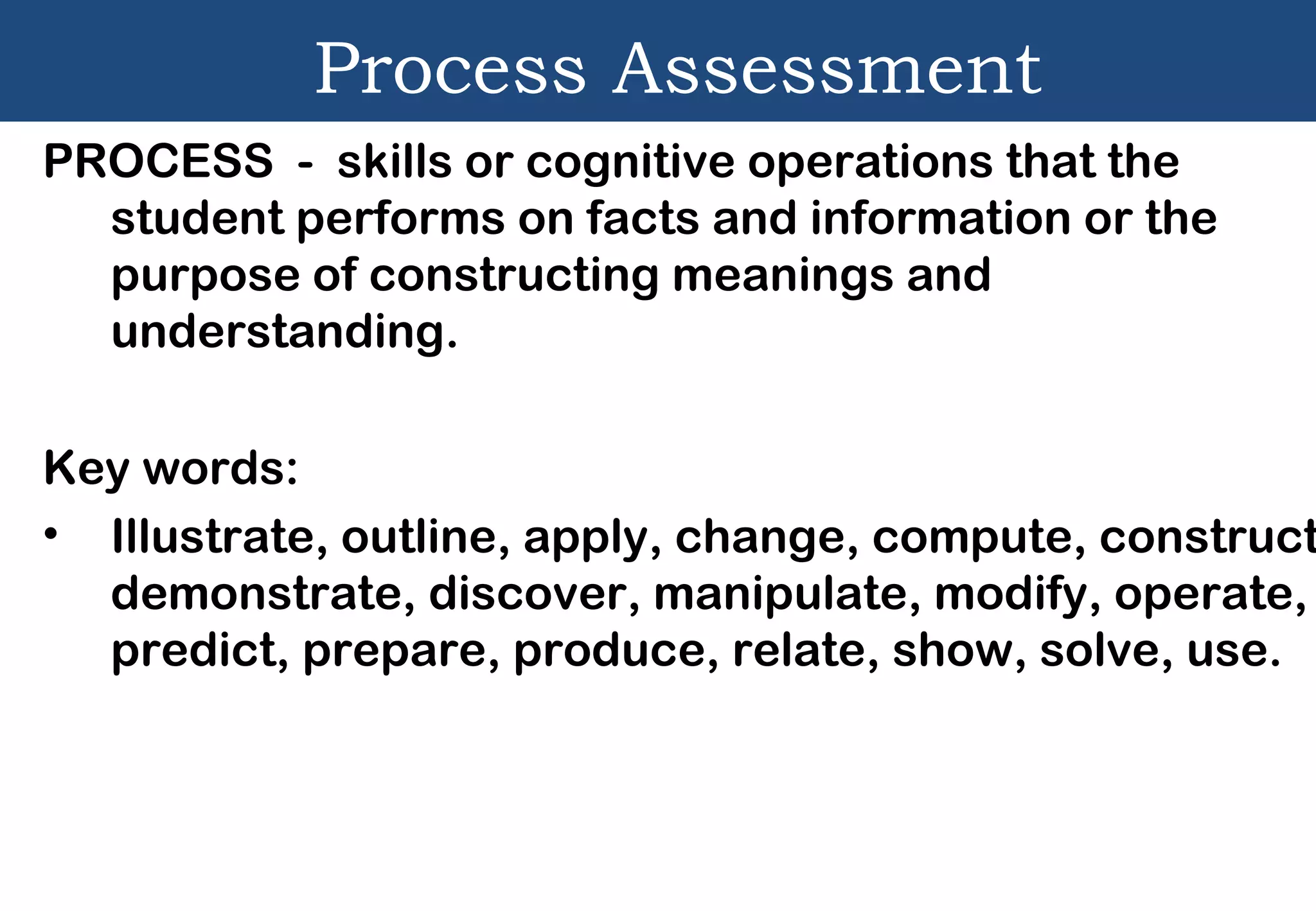 Process Assessment
PROCESS - skills or cognitive operations that the
student performs on facts and information or the
purpose of constructing meanings and
understanding.
Key words:
• Illustrate, outline, apply, change, compute, construct
demonstrate, discover, manipulate, modify, operate,
predict, prepare, produce, relate, show, solve, use.
 