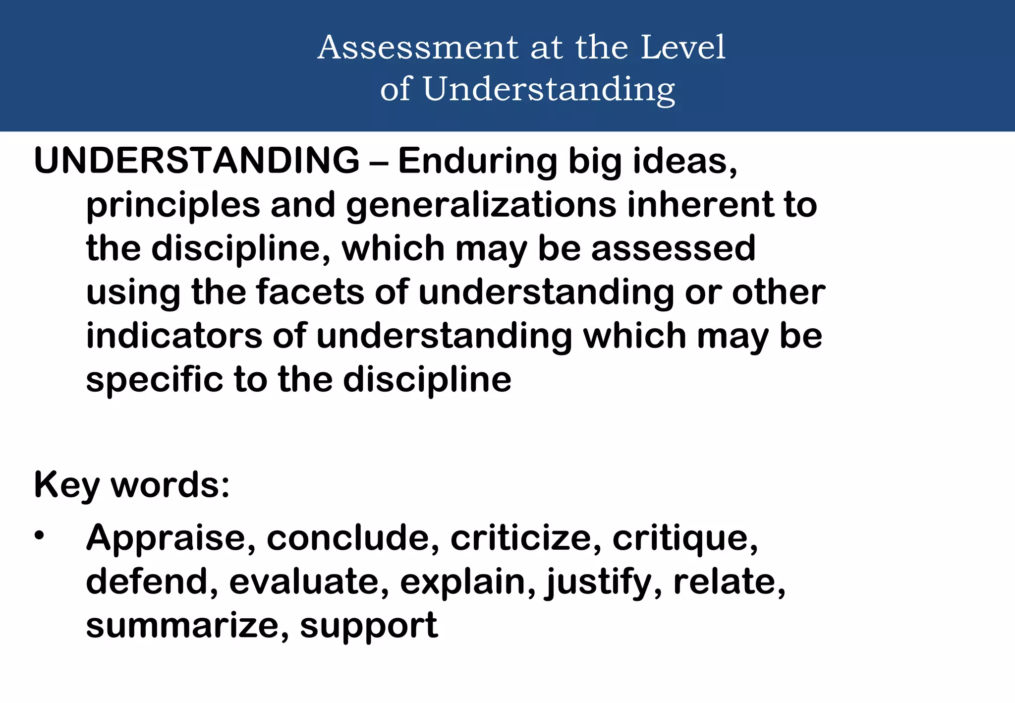 Assessment at the Level
of Understanding
UNDERSTANDING – Enduring big ideas,
principles and generalizations inherent to
the discipline, which may be assessed
using the facets of understanding or other
indicators of understanding which may be
specific to the discipline
Key words:
• Appraise, conclude, criticize, critique,
defend, evaluate, explain, justify, relate,
summarize, support
 