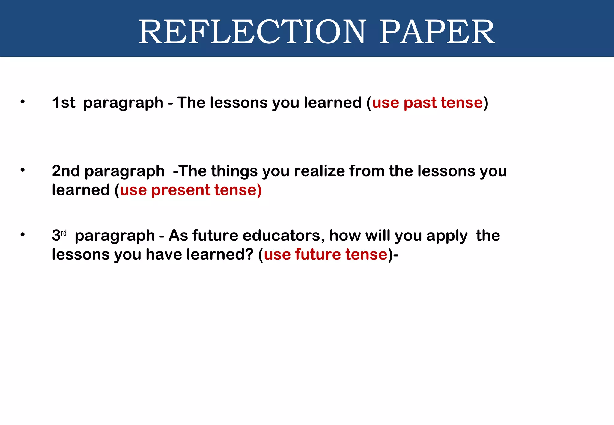 REFLECTION PAPER
• 1st paragraph - The lessons you learned (use past tense)
• 2nd paragraph -The things you realize from the lessons you
learned (use present tense)
• 3rd
paragraph - As future educators, how will you apply the
lessons you have learned? (use future tense)-
 