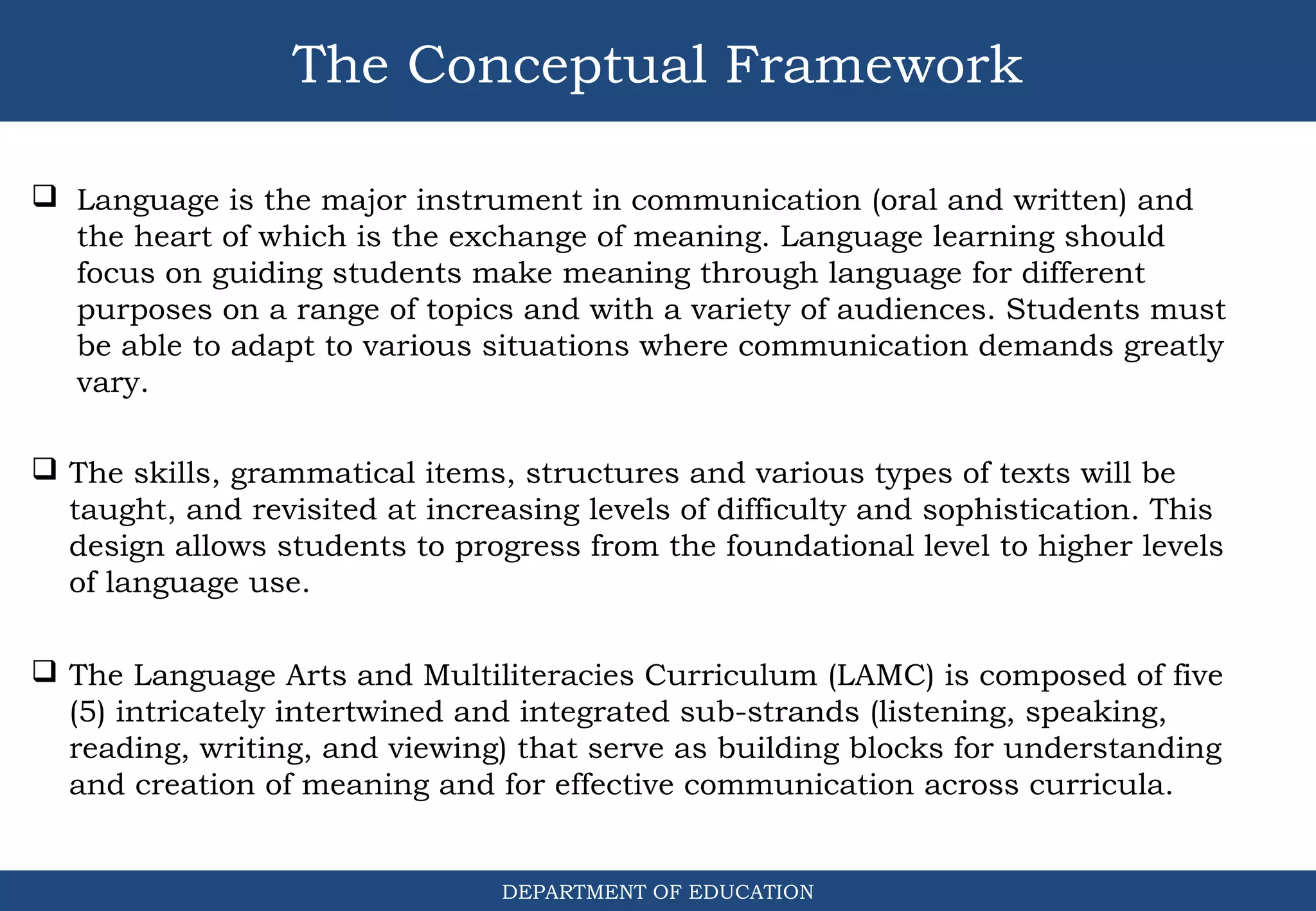 The Conceptual Framework
DEPARTMENT OF EDUCATION
 The Language Arts and Multiliteracies Curriculum (LAMC) is composed of five
(5) intricately intertwined and integrated sub-strands (listening, speaking,
reading, writing, and viewing) that serve as building blocks for understanding
and creation of meaning and for effective communication across curricula.
 Language is the major instrument in communication (oral and written) and
the heart of which is the exchange of meaning. Language learning should
focus on guiding students make meaning through language for different
purposes on a range of topics and with a variety of audiences. Students must
be able to adapt to various situations where communication demands greatly
vary.
 The skills, grammatical items, structures and various types of texts will be
taught, and revisited at increasing levels of difficulty and sophistication. This
design allows students to progress from the foundational level to higher levels
of language use.
 