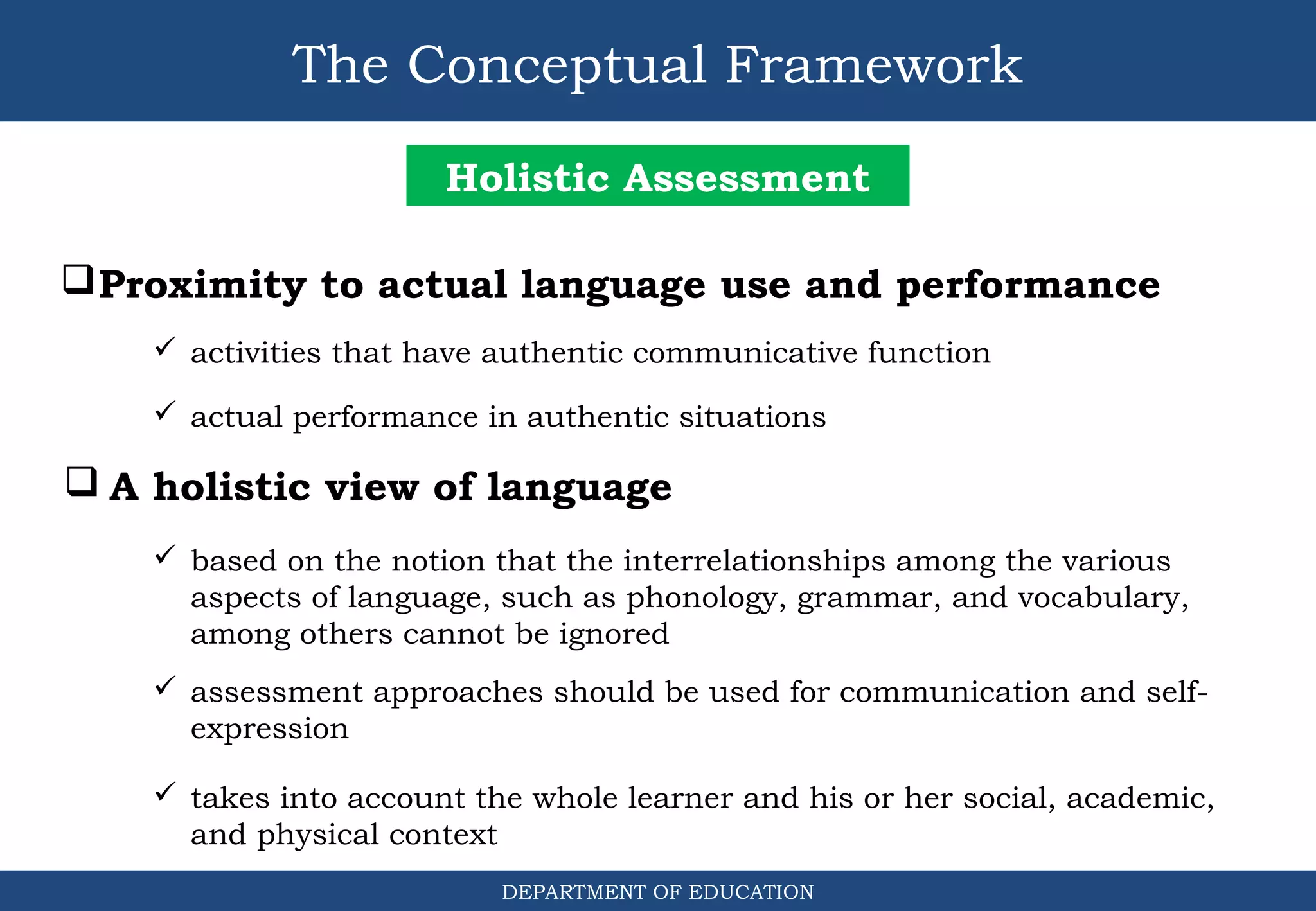 The Conceptual Framework
DEPARTMENT OF EDUCATION
Holistic Assessment
Proximity to actual language use and performance
 activities that have authentic communicative function
 actual performance in authentic situations
 A holistic view of language
 based on the notion that the interrelationships among the various
aspects of language, such as phonology, grammar, and vocabulary,
among others cannot be ignored
 assessment approaches should be used for communication and self-
expression
 takes into account the whole learner and his or her social, academic,
and physical context
 