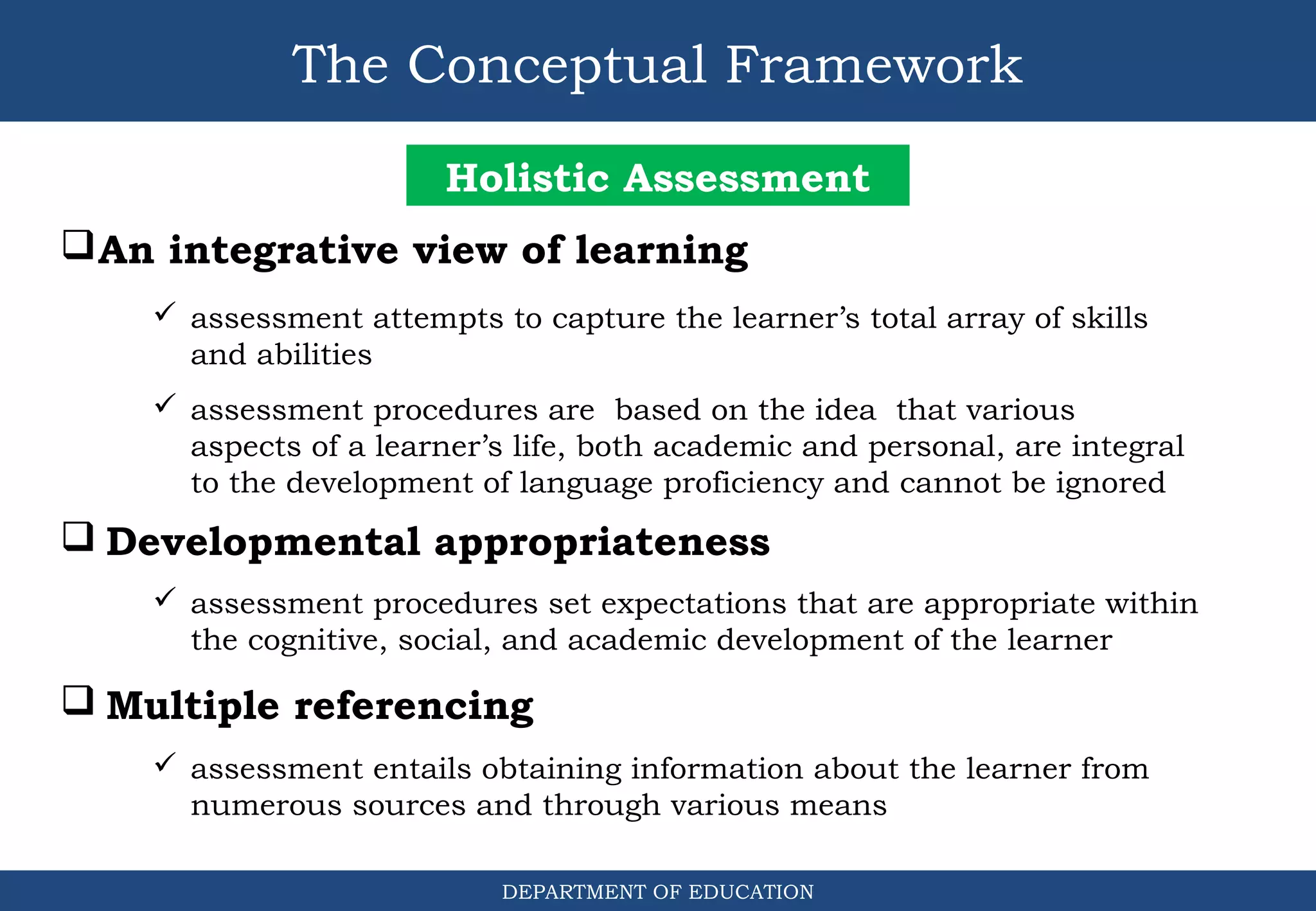 The Conceptual Framework
DEPARTMENT OF EDUCATION
Holistic Assessment
An integrative view of learning
 assessment attempts to capture the learner’s total array of skills
and abilities
 assessment procedures are based on the idea that various
aspects of a learner’s life, both academic and personal, are integral
to the development of language proficiency and cannot be ignored
 Developmental appropriateness
 assessment procedures set expectations that are appropriate within
the cognitive, social, and academic development of the learner
 Multiple referencing
 assessment entails obtaining information about the learner from
numerous sources and through various means
 