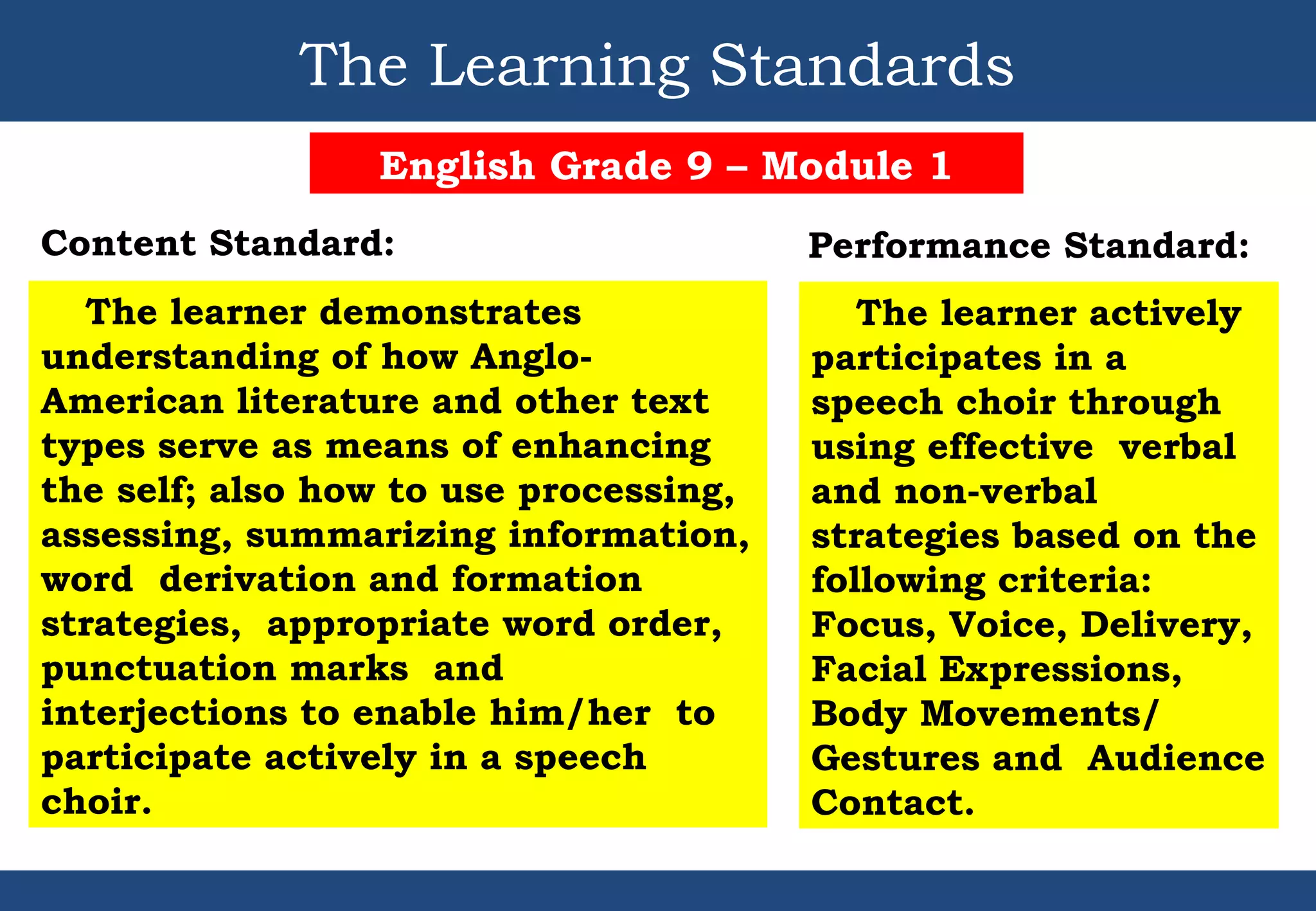 The Learning Standards
English Grade 9 – Module 1
Content Standard:
The learner demonstrates
understanding of how Anglo-
American literature and other text
types serve as means of enhancing
the self; also how to use processing,
assessing, summarizing information,
word derivation and formation
strategies, appropriate word order,
punctuation marks and
interjections to enable him/her to
participate actively in a speech
choir.
The learner actively
participates in a
speech choir through
using effective verbal
and non-verbal
strategies based on the
following criteria:
Focus, Voice, Delivery,
Facial Expressions,
Body Movements/
Gestures and Audience
Contact.
Performance Standard:
 