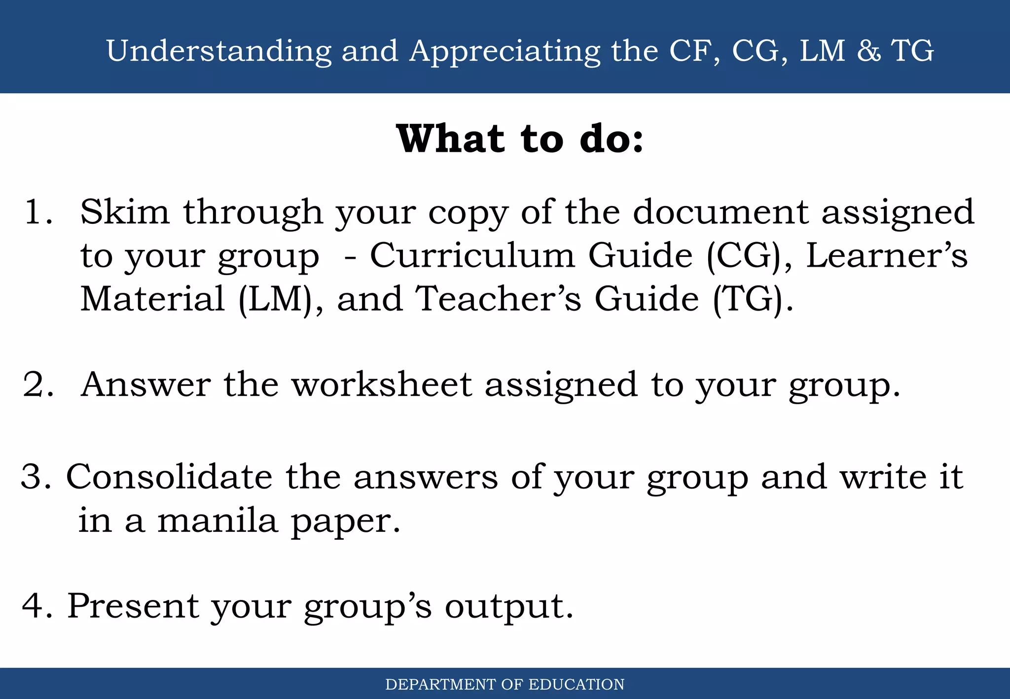 DEPARTMENT OF EDUCATION
Understanding and Appreciating the CF, CG, LM & TG
What to do:
1. Skim through your copy of the document assigned
to your group - Curriculum Guide (CG), Learner’s
Material (LM), and Teacher’s Guide (TG).
2. Answer the worksheet assigned to your group.
3. Consolidate the answers of your group and write it
in a manila paper.
4. Present your group’s output.
 