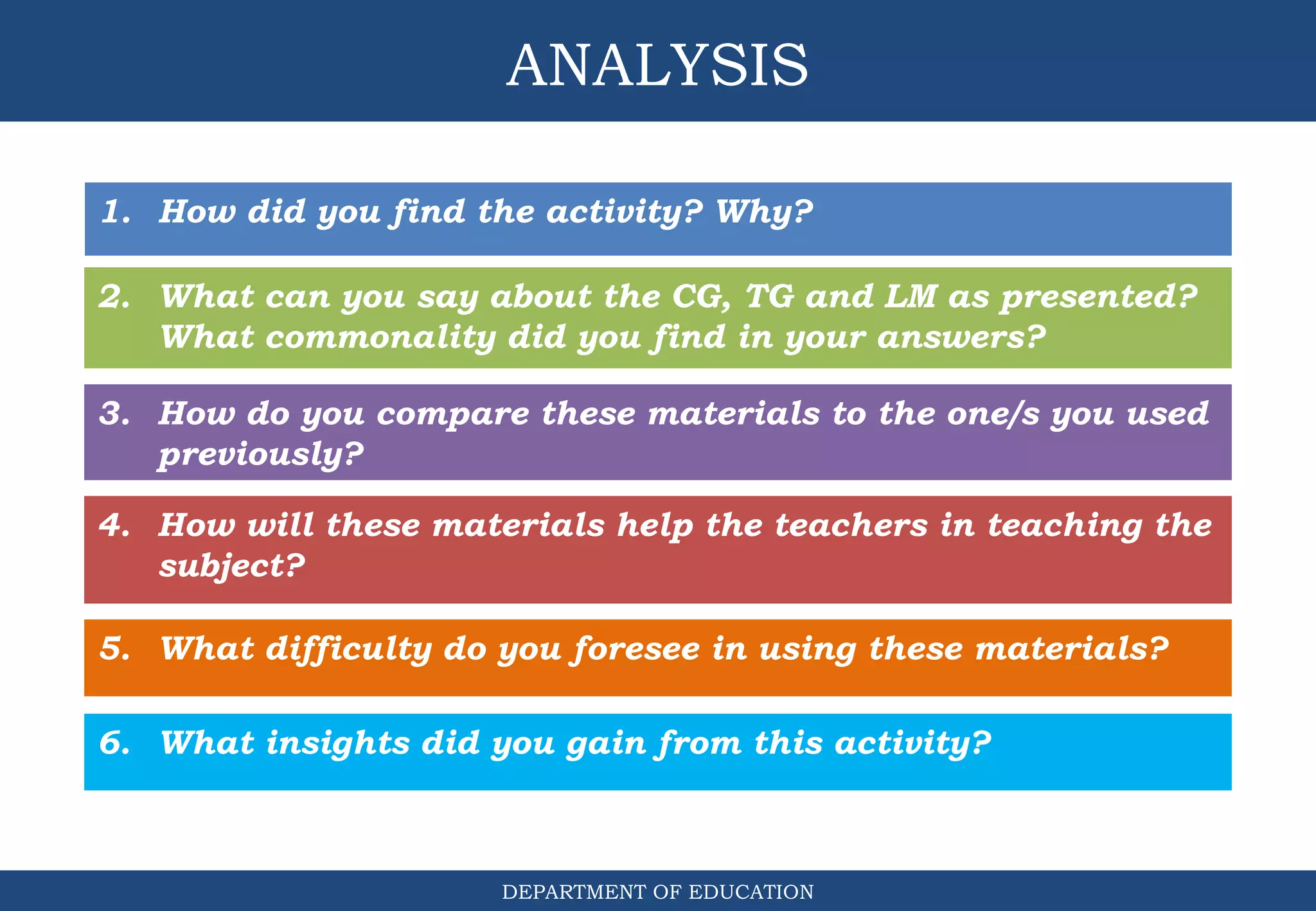 ANALYSIS
DEPARTMENT OF EDUCATION
1. How did you find the activity? Why?
3. How do you compare these materials to the one/s you used
previously?
2. What can you say about the CG, TG and LM as presented?
What commonality did you find in your answers?
4. How will these materials help the teachers in teaching the
subject?
5. What difficulty do you foresee in using these materials?
6. What insights did you gain from this activity?
 