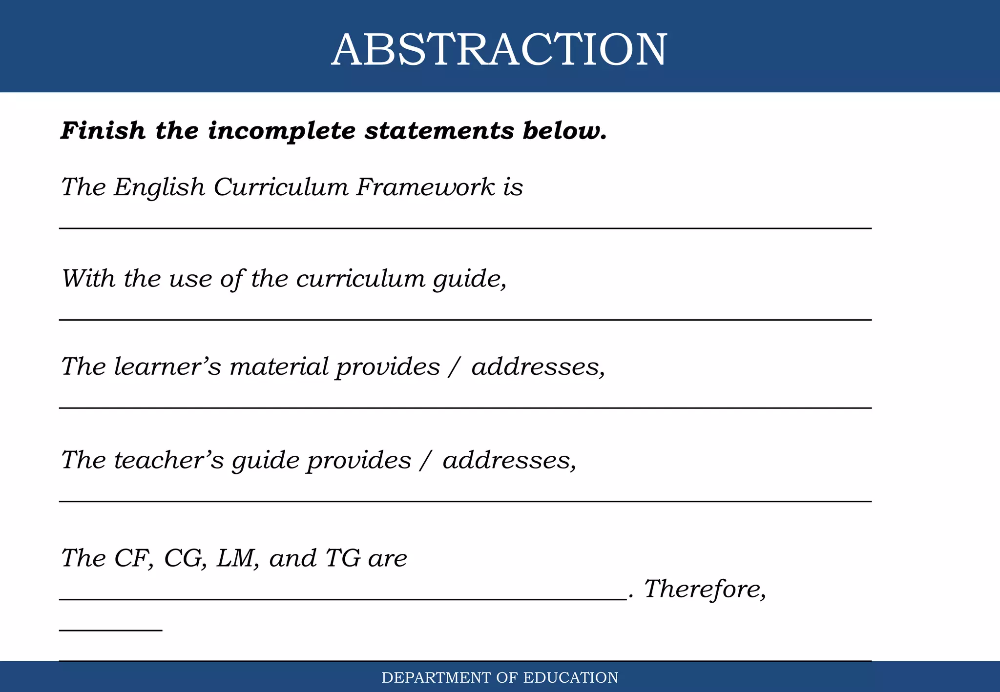 ABSTRACTION
DEPARTMENT OF EDUCATION
Finish the incomplete statements below.
The English Curriculum Framework is
_______________________________________________________________
With the use of the curriculum guide,
_______________________________________________________________
The learner’s material provides / addresses,
_______________________________________________________________
The teacher’s guide provides / addresses,
_______________________________________________________________
The CF, CG, LM, and TG are
____________________________________________. Therefore,
________
_______________________________________________________________
 