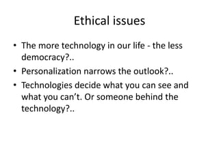 Ethical issues
• The more technology in our life - the less
  democracy?..
• Personalization narrows the outlook?..
• Technologies decide what you can see and
  what you can’t. Or someone behind the
  technology?..
 