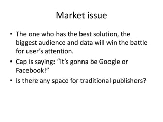 Market issue
• The one who has the best solution, the
  biggest audience and data will win the battle
  for user’s attention.
• Cap is saying: “It’s gonna be Google or
  Facebook!”
• Is there any space for traditional publishers?
 