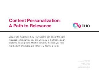 Content Personalization:
A Path to Relevance                                                    DUO
                                                                         C O N S U L T I N G




We provide insight into how your website can deliver the right
message to the right people and why now is the time to begin
exploring these options. Most importantly, the tools you need
may be both affordable and within your technical reach.




                                                                         Duo Consulting
                                                                 20 W Kinzie, Suite 1510
                                                                      Chicago, IL 60654
                                                                          312.529.3000
                                                                 info@duoconsulting.com
                                                                 www.duoconsulting.com
 