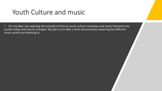 Youth Culture and music
• For my idea I am applying the concept of time to youth culture nowadays and music listened to by
youths today and how its changed. My plan is to make a short documentary exploring the different
music youths are listening to.
 