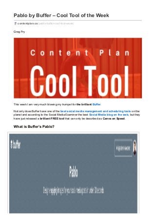 Pablo by Buffer – Cool Tool of the Week
contentplan.co/pablo-buffer-cool-tool-week/
Greg Fry
This week I am very much blowing my trumpet for the brilliant Buffer.
Not only does Buffer have one of the best social media management and scheduling tools on the
planet and according to the Social Media Examiner the best Social Media blog on the web, but they
have just released a brilliant FREE tool that can only be described as Canva on Speed.
What is Buffer’s Pablo?
 