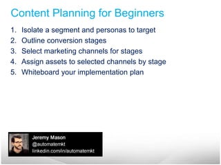 Content Planning for Beginners 
1. Isolate a segment and personas to target 
2. Outline conversion stages 
3. Select marketing channels for stages 
4. Assign assets to selected channels by stage 
5. Whiteboard your implementation plan 
 