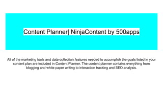 Content Planner| NinjaContent by 500apps
All of the marketing tools and data-collection features needed to accomplish the goals listed in your
content plan are included in Content Planner. The content planner contains everything from
blogging and white paper writing to interaction tracking and SEO analysis.
 