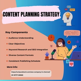 CONTENT PLANNING STRATEGY
More info:
https://uniqwebtech.com/seo-company-in-chennai/
+91 91717 69969
Key Components
Diverse Content Formats
Keyword Research and SEO Integration
Audience Understanding
Clear Objectives
Consistent Publishing Schedule
 