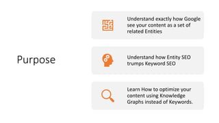 Purpose
Understand exactly how Google
see your content as a set of
related Entities
Understand how Entity SEO
trumps Keyword SEO
Learn How to optimize your
content using Knowledge
Graphs instead of Keywords.
 