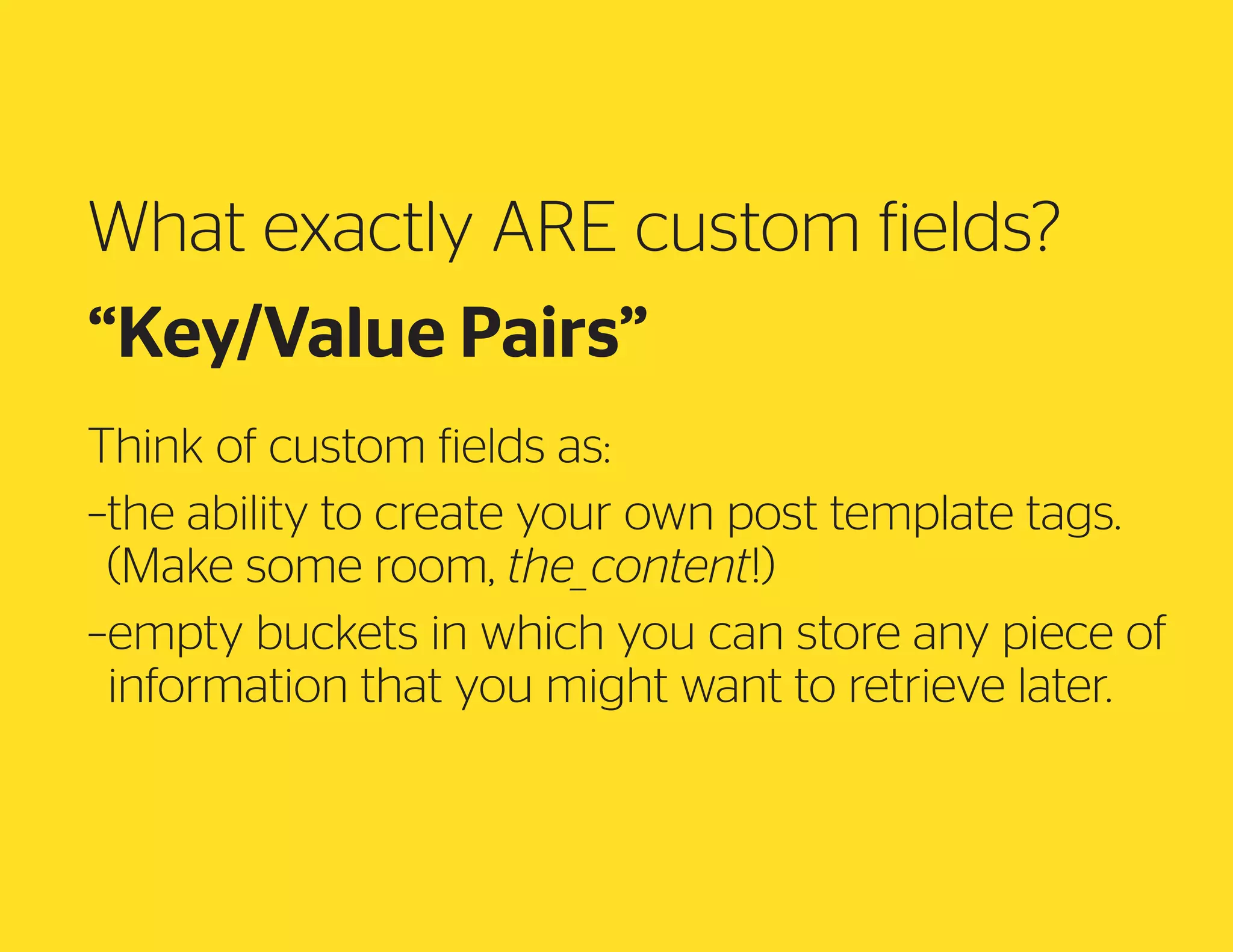 What exactly ARE custom fields?
“Key/Value Pairs”
Think of custom fields as:
– he ability to create your own post template tags.
t
(Make some room, the_content!)
– mpty buckets in which you can store any piece of
e
information that you might want to retrieve later.

 