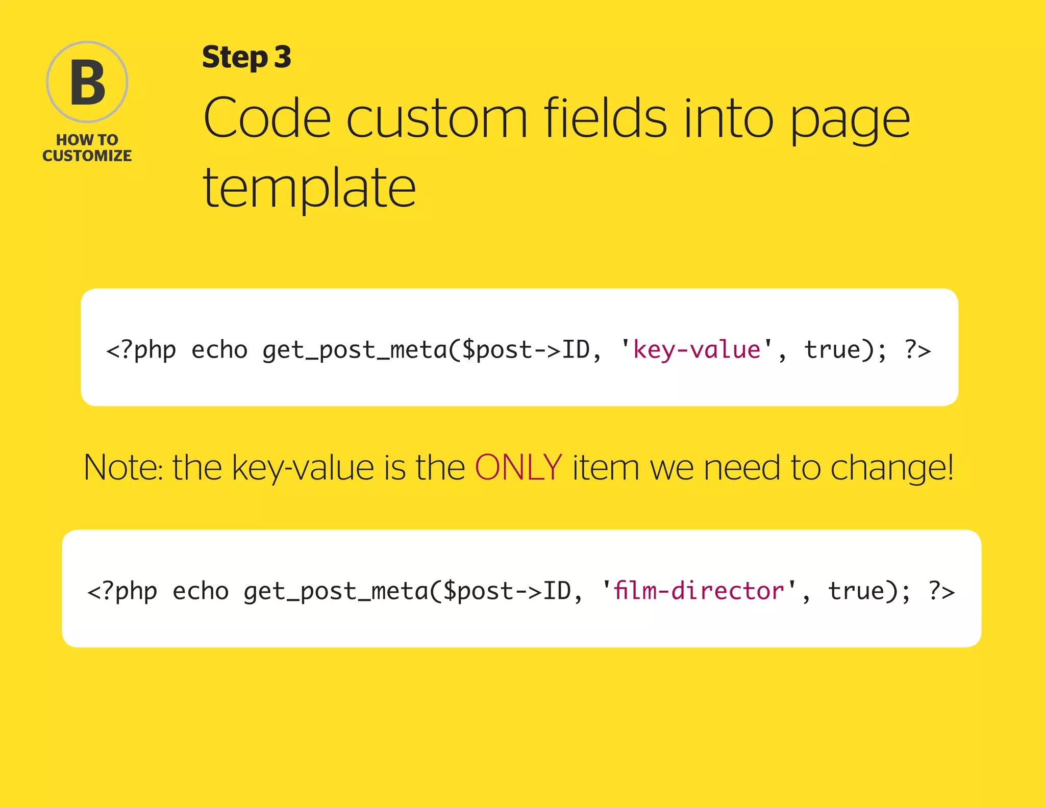 B
how to
Customize

Step 3

Code custom fields into page
template

?php echo get_post_meta($post-ID, 'key-value', true); ?

Note: the key-value is the ONLY item we need to change!
?php echo get_post_meta($post-ID, 'film-director', true); ?

 