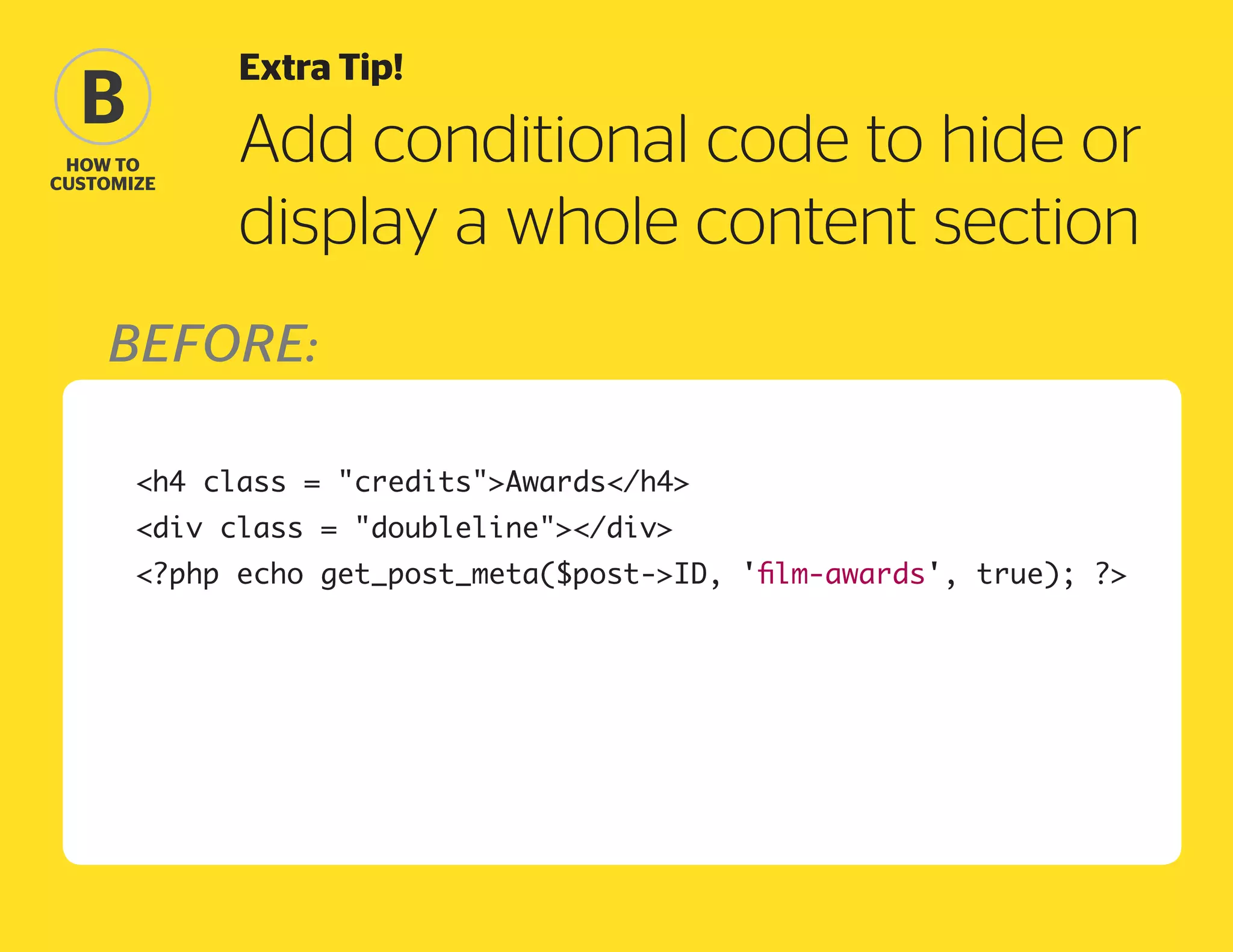 Extra Tip!

B
how to
Customize

Add conditional code to hide or
display a whole content section

Before:
	

h4 class = creditsAwards/h4

	

?php echo get_post_meta($post-ID, 'film-awards', true); ?

	

div class = doubleline/div

 