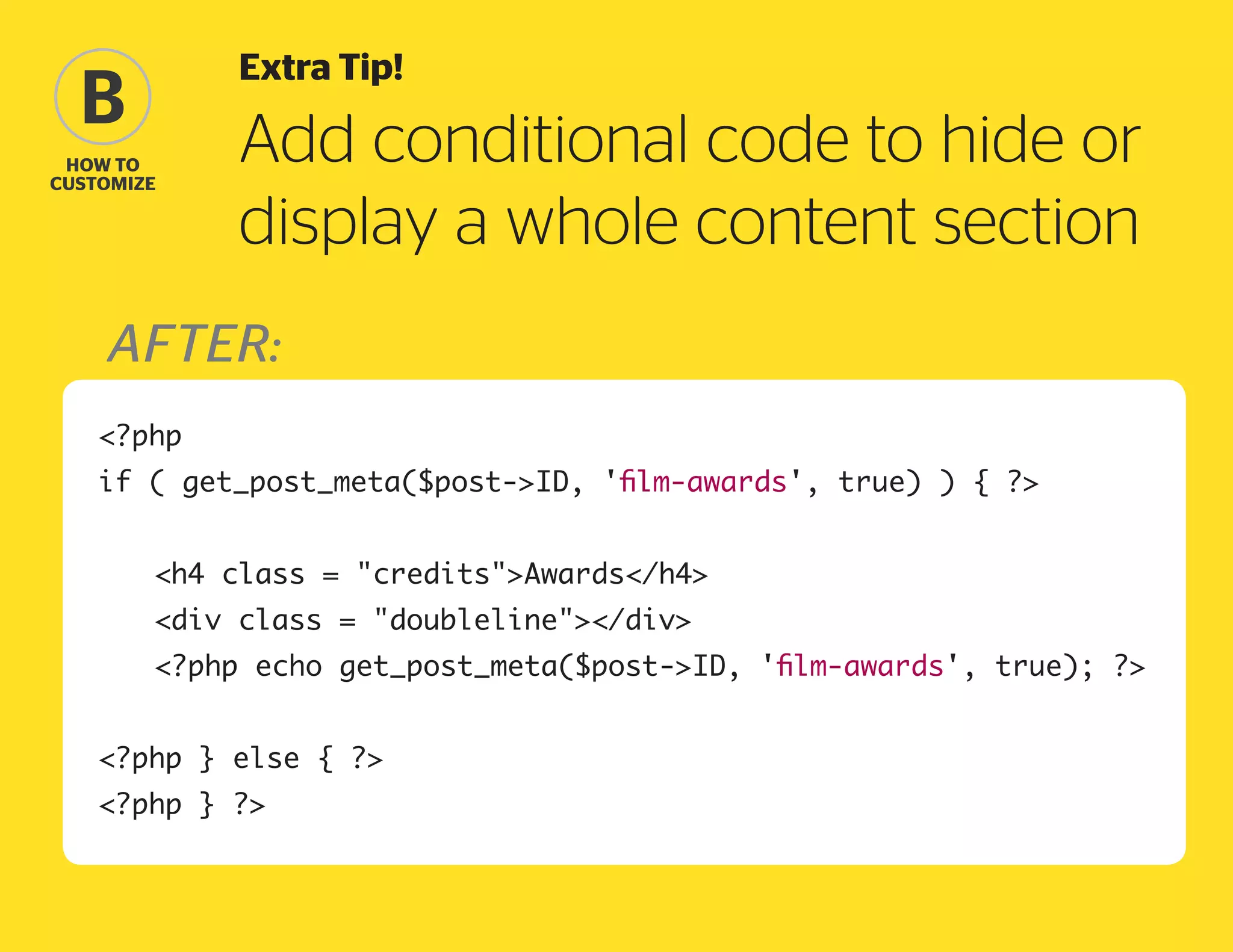 Extra Tip!

B
how to
Customize

Add conditional code to hide or
display a whole content section

after:
?php
if ( get_post_meta($post-ID, 'film-awards', true) ) { ?
	

h4 class = creditsAwards/h4

	

div class = doubleline/div

	

?php echo get_post_meta($post-ID, 'film-awards', true); ?

?php } else { ?
?php } ?

 