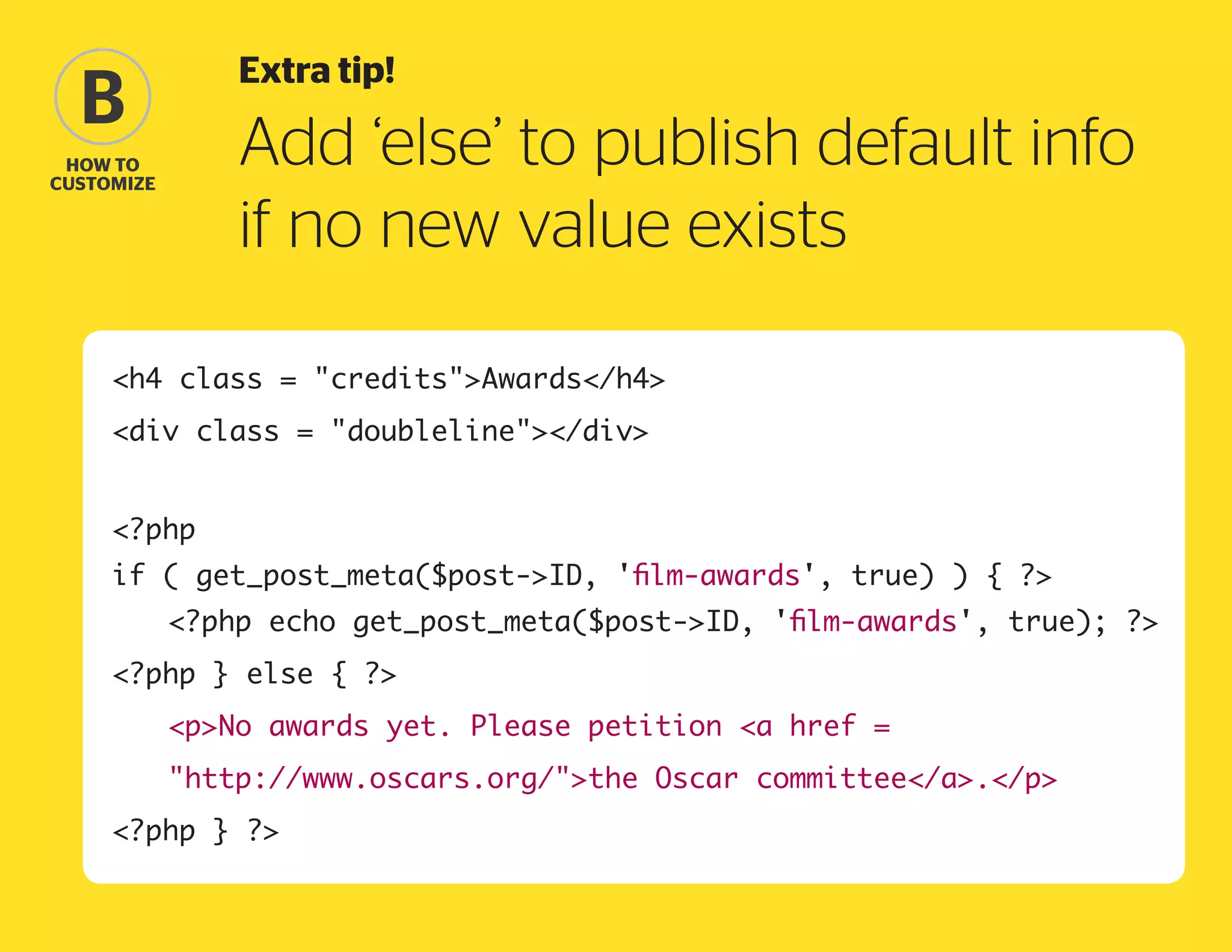 Extra tip!

B

Add ‘else’ to publish default info
if no new value exists

how to
Customize

h4 class = creditsAwards/h4
div class = doubleline/div
?php
if ( get_post_meta($post-ID, 'film-awards', true) ) { ?
	

?php echo get_post_meta($post-ID, 'film-awards', true); ?

?php } else { ?
	

pNo awards yet. Please petition a href =

	

http://www.oscars.org/the Oscar committee/a./p

?php } ?

 