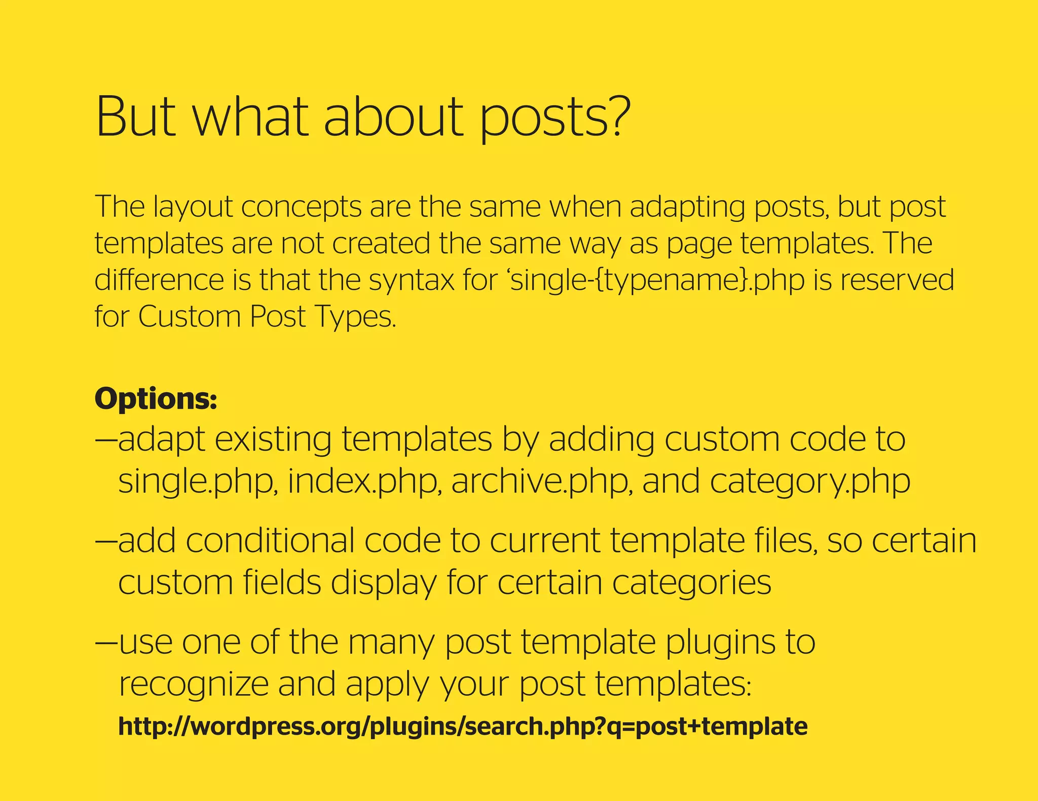 But what about posts?
The layout concepts are the same when adapting posts, but post
templates are not created the same way as page templates. The
difference is that the syntax for ‘single-{typename}.php is reserved
for Custom Post Types.
Options:

— dapt existing templates by adding custom code to
a
single.php, index.php, archive.php, and category.php
— dd conditional code to current template files, so certain
a
custom fields display for certain categories
— se one of the many post template plugins to
u
recognize and apply your post templates:
http://wordpress.org/plugins/search.php?q=post+template

 