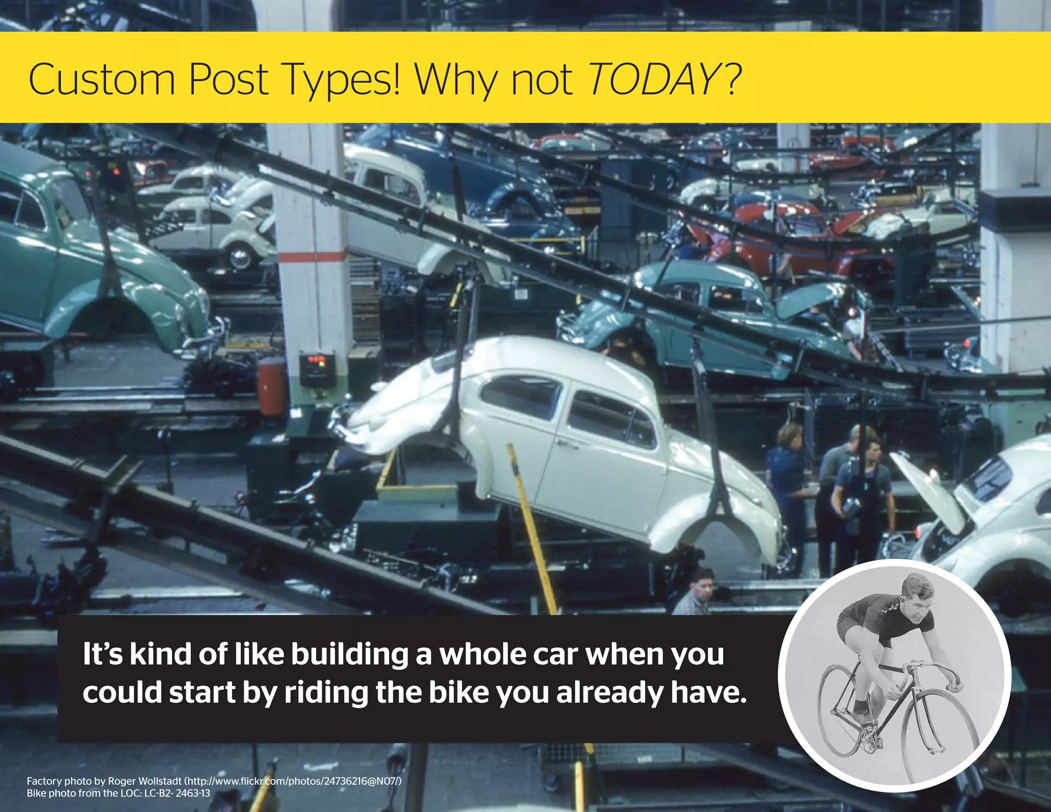 Custom Post Types! Why not TODAY ?

It’s kind of like building a whole car when you
could start by riding the bike you already have.
Factory photo by Roger Wollstadt (http://www.flickr.com/photos/24736216@N07/)
Bike photo from the LOC: LC-B2- 2463-13

 