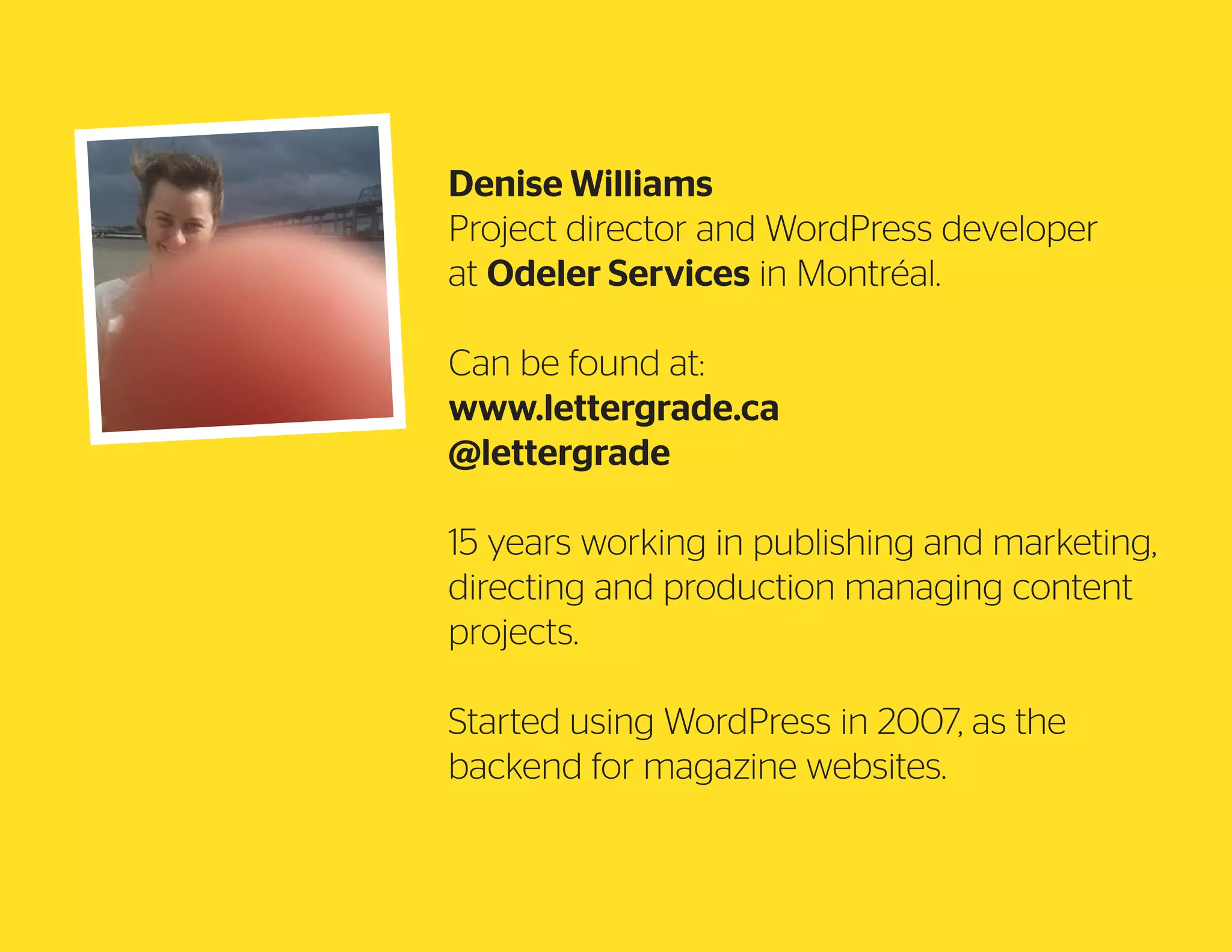 Denise Williams
Project director and WordPress developer
at Odeler Services in Montréal.
Can be found at:
www.lettergrade.ca
@lettergrade
15 years working in publishing and marketing,
directing and production managing content
projects.
Started using WordPress in 2007, as the
backend for magazine websites.

 