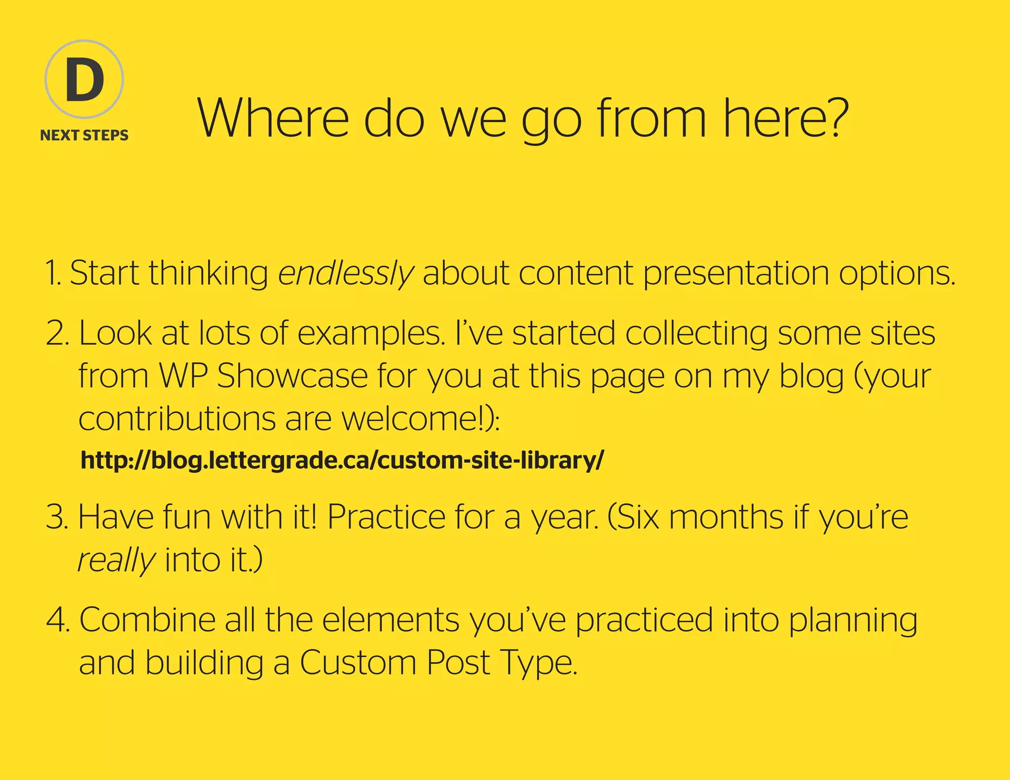 D
Next steps

Where do we go from here?

1. Start thinking endlessly about content presentation options.
2.  ook at lots of examples. I’ve started collecting some sites
L
from WP Showcase for you at this page on my blog (your
contributions are welcome!):
	http://blog.lettergrade.ca/custom-site-library/

3.  ave fun with it! Practice for a year. (Six months if you’re
H
really into it.)
4.  ombine all the elements you’ve practiced into planning
C
and building a Custom Post Type.

 