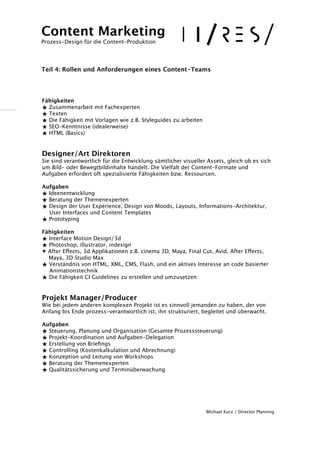 ! 
!! 
Fähigkeiten 
★ Zusammenarbeit mit Fachexperten 
★ Texten 
★ Die Fähigkeit mit Vorlagen wie z.B. Styleguides zu arbeiten 
★ SEO-Kenntnisse (idealerweise) 
★ HTML (Basics) 
!! 
Designer/Art Direktoren 
Sie sind verantwortlich für die Entwicklung sämtlicher visueller Assets, gleich ob es sich 
um Bild- oder Bewegtbildinhalte handelt. Die Vielfalt der Content-Formate und 
Aufgaben erfordert oft spezialisierte Fähigkeiten bzw. Ressourcen. 
! 
Aufgaben 
★ Ideenentwicklung 
★ Beratung der Themenexperten 
★ Design der User Experience, Design von Moods, Layouts, Informations-Architektur, 
User Interfaces und Content Templates 
★ Prototyping 
! 
Fähigkeiten 
★ Interface Motion Design/3d 
★ Photoshop, illustrator, indesign 
★ After Effects, 3d Applikationen z.B. cinema 3D, Maya, Final Cut, Avid, After Effects, 
Maya, 3D Studio Max 
★ Verständnis von HTML, XML, CMS, Flash, und ein aktives Interesse an code basierter 
Animationstechnik 
★ Die Fähigkeit CI Guidelines zu erstellen und umzusetzen 
!! 
Projekt Manager/Producer 
Wie bei jedem anderen komplexen Projekt ist es sinnvoll jemanden zu haben, der von 
Anfang bis Ende prozess-verantwortlich ist, ihn strukturiert, begleitet und überwacht. 
! 
Aufgaben 
★ Steuerung, Planung und Organisation (Gesamte Prozesssteuerung) 
★ Projekt-Koordination und Aufgaben-Delegation 
★ Erstellung von Briefings 
★ Controlling (Kostenkalkulation und Abrechnung) 
★ Konzeption und Leitung von Workshops 
★ Beratung der Themenexperten 
★ Qualitätssicherung und Terminüberwachung 
!!!!! 
Michael Kurz / Director Planning 
Content Marketing 
Prozess-Design für die Content-Produktion 
!!! 
Teil 4: Rollen und Anforderungen eines Content-Teams 
 