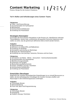 ! 
! 
Fähigkeiten 
★ Team- und Prozessführung 
★ Zusammenarbeit mit Fachexperten 
★ Belastbarkeit 
★ Kommunikator/Kollaborator 
★ Erstellung von Präsentation 
!! 
Strategen/Konzepter 
Sie bringen die Konsumenten-Perspektive in den Prozess ein, identifizieren relevante 
Themengebiete, steuern bzw. orchestrieren die gesamte Consumer Experience und 
stellen so sicher, das die gemeinsam definierten Ziele erreicht werden können. 
! 
Aufgaben 
★ Ideenentwicklung 
★ Definition von Zielen/KPIs und Maßnahmen 
★ Erstellung von Briefings 
★ Konzeption und Leitung von Workshops 
★ Beratung der Themenexperten 
★ Erstellung von User Journeys, Szenarios, Personas und Use Cases 
! 
Fähigkeiten 
★ Verständnis von Markt - Marke - Konsument - Kommunikationskanälen 
★ Zusammenarbeit mit Fachexperten 
★ Marktforschungsmethodik 
★ Generieren von Insights 
★ Markenführung/Markentechnik 
★ Kreativ-/Problem-Lösungs-Techniken 
★ Kommunikator/Kollaborator 
★ Erstellung von Präsentation 
!! 
Entwickler/Developer 
Angesichts der rasanten technologischen Entwicklungen ist es sinnvoll Ressourcen zu 
haben, die die technologischen Grundlagen für Content-Formate schaffen und 
Neuerungen in den Entwicklungsprozess einbringen. 
! 
Aufgaben 
★ Technologie-Berater 
★ Ideenentwicklung 
★ Front-End, Back-End Programmierung 
! 
Fähigkeiten 
★ Technologie-Berater 
★ Prototyping 
★ Problem-Lösungs-Techniken 
!! 
Michael Kurz / Director Planning 
Content Marketing 
Prozess-Design für die Content-Produktion 
!!! 
Teil 4: Rollen und Anforderungen eines Content-Teams 
 